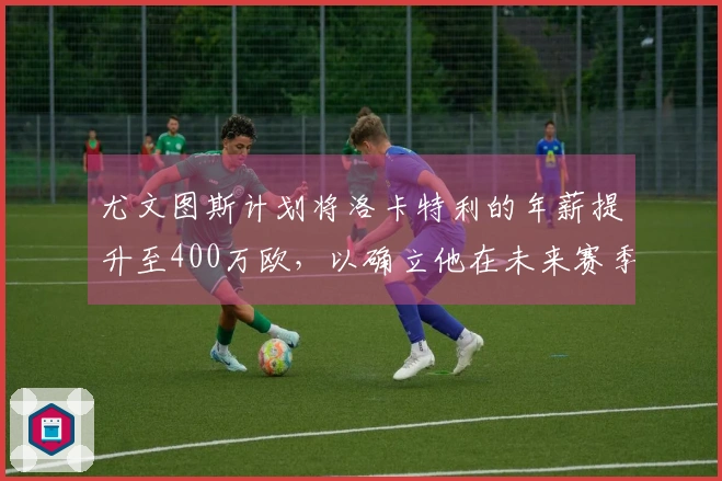 尤文图斯计划将洛卡特利的年薪提升至400万欧，以确立他在未来赛季的核心地位。