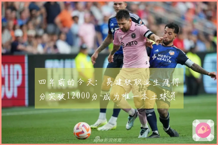 四年前的今天：易建联职业生涯得分突破12000分 成为唯一本土球员