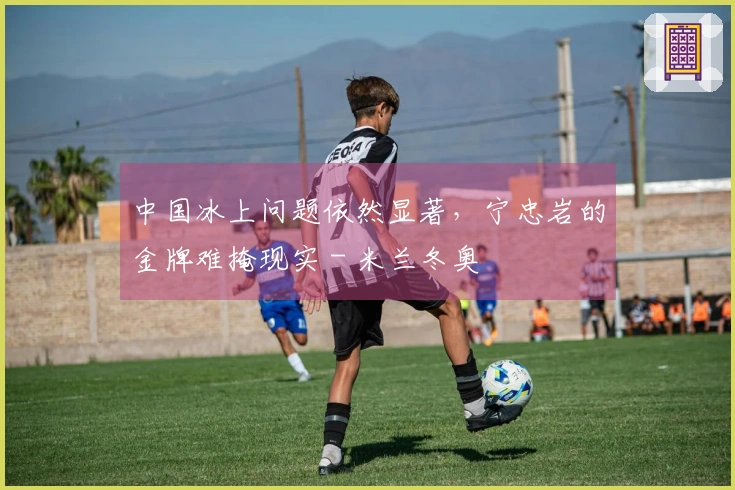 中国冰上问题依然显著，宁忠岩的金牌难掩现实 - 米兰冬奥