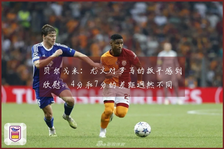 贝尔戈米：尤文对罗马的扳平感到欣慰，4分和7分的差距迥然不同