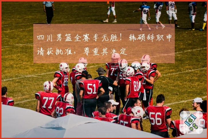 四川男篮全赛季无胜！韩硕辞职申请获批准，尊重其决定