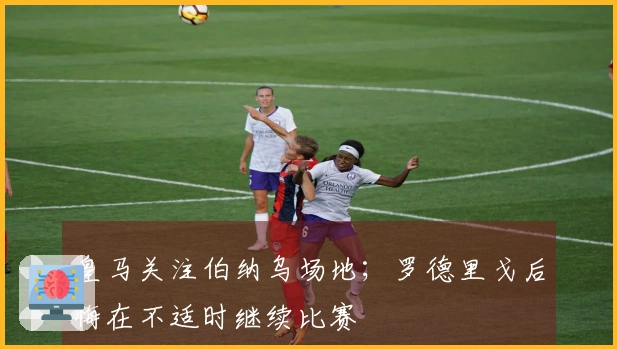 皇马关注伯纳乌场地；罗德里戈后悔在不适时继续比赛