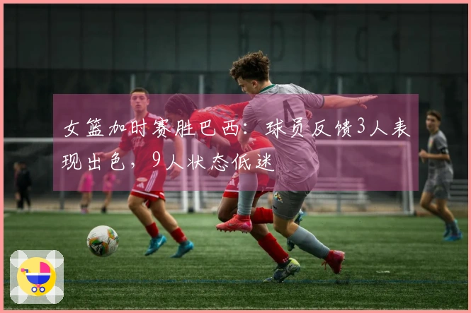 女篮加时赛胜巴西：球员反馈3人表现出色，9人状态低迷