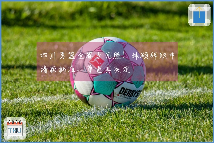 四川男篮全赛季无胜！韩硕辞职申请获批准，尊重其决定