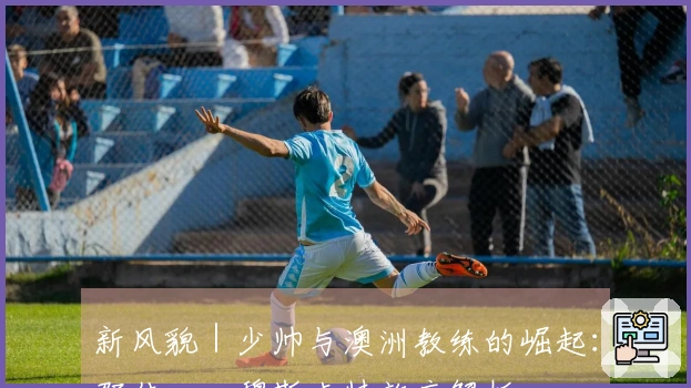 新风貌｜少帅与澳洲教练的崛起：邵佳一、穆斯卡特效应解析