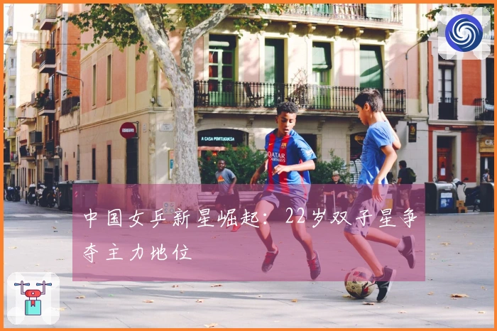 中国女乒新星崛起：22岁双子星争夺主力地位