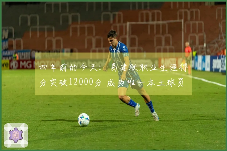 四年前的今天：易建联职业生涯得分突破12000分 成为唯一本土球员