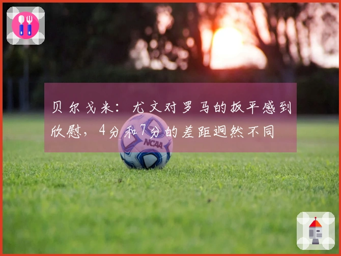 贝尔戈米：尤文对罗马的扳平感到欣慰，4分和7分的差距迥然不同