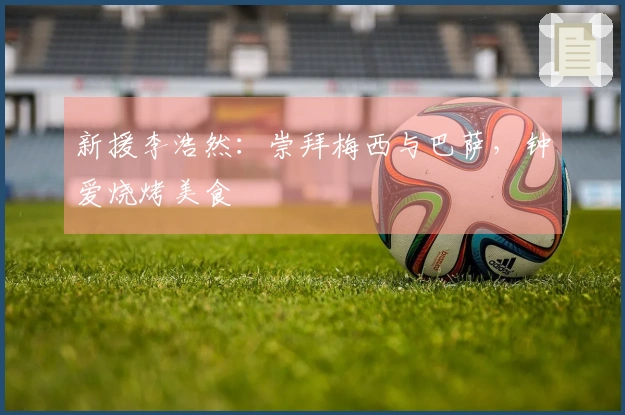 新援李浩然：崇拜梅西与巴萨，钟爱烧烤美食