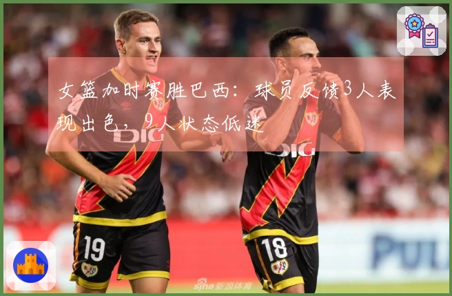 女篮加时赛胜巴西：球员反馈3人表现出色，9人状态低迷