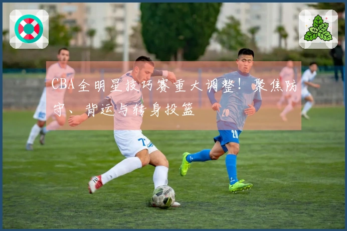 CBA全明星技巧赛重大调整！聚焦防守、背运与转身投篮